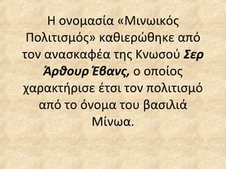 Η ονομασία «Μινωικός Πολιτισμός» καθιερώθηκε από τον ανασκαφέα της Κνωσού  Σερ Άρθουρ Έβανς,  ο οποίος χαρακτήρισε έτσι τον πολιτισμό από το όνομα του βασιλιά Μίνωα. 