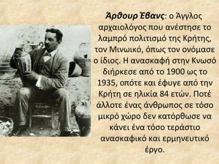 Άρθουρ Έβανς : ο Άγγλος  αρχαιολόγος που ανέστησε το λαμπρό πολιτισμό της Κρήτης, τον Μινωικό, όπως τον ονόμασε ο ίδιος. Η ανασκαφή στην Κνωσό διήρκεσε από το 1900 ως το 1935, οπότε και έφυγε από την Κρήτη σε ηλικία 84 ετών. Ποτέ άλλοτε ένας άνθρωπος σε τόσο μικρό χώρο δεν κατόρθωσε να κάνει ένα τόσο τεράστιο ανασκαφικό και ερμηνευτικό έργο. 