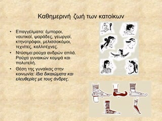 Καθημεινή   ζωή των κατοίκων Επαγγέλματα: έμποροι, ναυτικοί, ψαράδες, γεωργοί, κτηνοτρόφοι, μελισσοκόμοι, τεχνίτες, καλλιτέχνες. Ντύσιμο:ρούχα ανδρών απλά. Ρούχα γυναικών κομψά και πολυτελή. Θέση της γυναίκας στην κοινωνία:  ίδια δικαιώματα και ελευθερίες με τους άνδρες . 