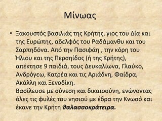 Μίνωας  Ξακουστός βασιλιάς της Κρήτης, γιος του Δία και της Ευρώπης, αδελφός του Ραδάμανθυ και του Σαρπηδόνα. Από την Πασιφάη , την κόρη του Ήλιου και της Περσηίδος (ή της Κρήτης), απέκτησε 9 παιδιά, τους Δευκαλίωνα, Γλαύκο, Ανδρόγεω, Κατρέα και τις Αριάδνη, Φαίδρα, Ακάλλη και Ξενοδίκη. Βασίλευσε με σύνεση και δικαιοσύνη, ενώνοντας όλες τις φυλές του νησιού με έδρα την Κνωσό και έκανε την Κρήτη  θαλασσοκράτειρα. 