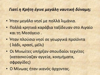 Γιατί η Κρήτη έγινε μεγάλη ναυτική δύναμη; Ήταν μεγάλο νησί με πολλά λιμάνια. Πολλά κρητικά καράβια ταξίδευαν στο Αιγαίο και τη Μεσόγειο . Ήταν πλούσιο νησί σε γεωργικά προϊόντα ( λάδι, κρασί, μέλι) Οι Μινωίτες υπήρξαν σπουδαίοι τεχνίτες (κατασκεύαζαν αγγεία, κοσμήματα,  σφραγίδες) Ο Μίνωας ήταν ικανός άρχοντας. 