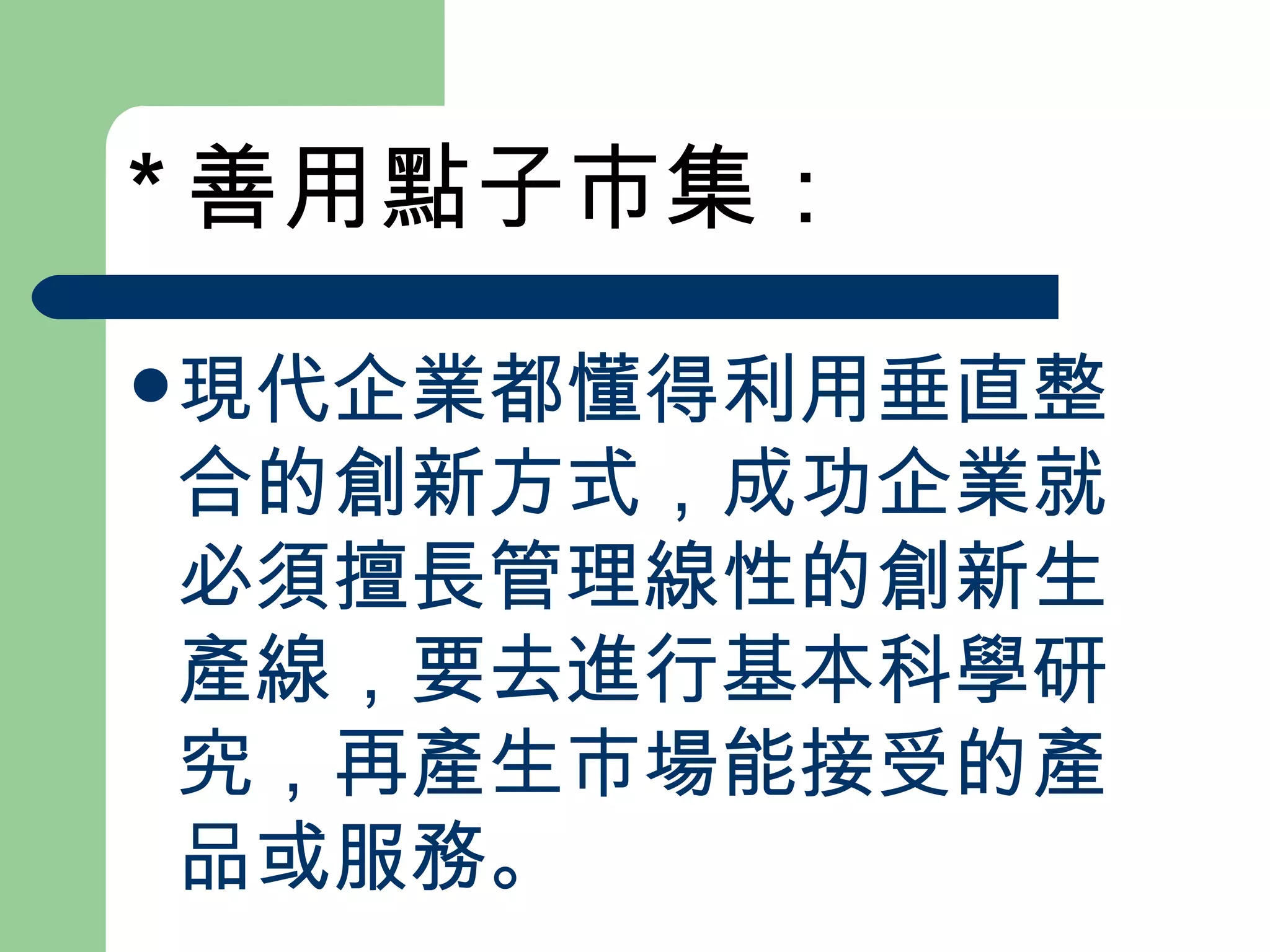 * 善用點子市集： 現代企業都懂得利用垂直整合的創新方式，成功企業就必須擅長管理線性的創新生產線，要去進行基本科學研究，再產生市場能接受的產品或服務。 