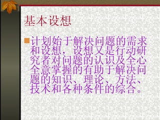 基本设想 计划始于解决问题的需求和设想，设想又是行动研究者对问题的认识及全心全意掌握的有助于解决问题的知识、理论、方法、技术和各种条件的综合。 