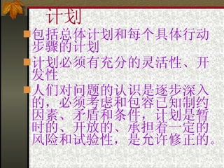 计划 包括总体计划和每个具体行动步骤的计划 计划必须有充分的灵活性、开发性 人们对问题的认识是逐步深入的，必须考虑和包容已知制约因素、矛盾和条件，计划是暂时的、开放的、承担着一定的风险和试验性，是允许修正的 。 