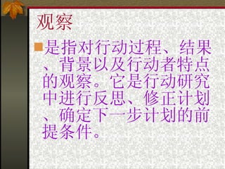 观察 是指对行动过程、结果、背景以及行动者特点的观察。它是行动研究中进行反思、修正计划、确定下一步计划的前提条件。 