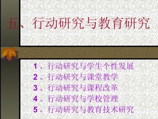 五、行动研究与教育研究 1 、行动研究与学生个性发展 2 、行动研究与课堂教学  3 、行动研究与课程改革 4 、行动研究与学校管理 5 、行动研究与教育技术研究 