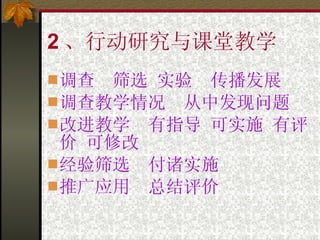 2 、行动研究与课堂教学 调查  筛选 实验  传播发展 调查教学情况  从中发现问题 改进教学  有指导 可实施 有评价 可修改 经验筛选  付诸实施 推广应用  总结评价 