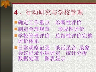 4 、行动研究与学校管理 确定工作重点  诊断性评价 制定合理规章  形成性评价 学校管理评价  总结性评价完整评价体系 日常观察记录  谈话录音 录象 会议记录小结评定  统计分析  数据处理  图表显示 