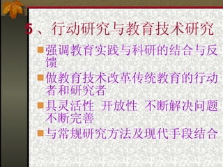5 、行动研究与教育技术研究 强调教育实践与科研的结合与反馈 做教育技术改革传统教育的行动者和研究者 具灵活性 开放性 不断解决问题不断完善 与常规研究方法及现代手段结合 