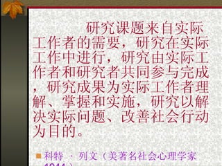 研究课题来自实际工作者的需要，研究在实际工作中进行，研究由实际工作者和研究者共同参与完成，研究成果为实际工作者理解、掌握和实施，研究以解决实际问题、改善社会行动为目的。 科特  ·  列文（美著名社会心理学家  1944 ） · 