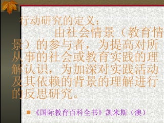 行动研究的定义：    由社会情景（教育情景）的参与者，为提高对所从事的社会或教育实践的理解认识，为加深对实践活动及其依赖的背景的理解进行的反思研究。 《国际教育百科全书》凯米斯（澳） 