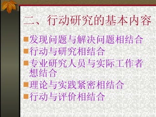二、行动研究的基本内容 发现问题与解决问题相结合 行动与研究相结合 专业研究人员与实际工作者想结合 理论与实践紧密相结合 行动与评价相结合 