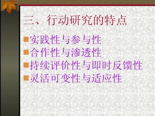 三、行动研究的特点 实践性与参与性 合作性与渗透性 持续评价性与即时反馈性 灵活可变性与适应性 