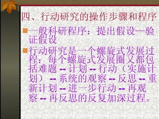 四、行动研究的操作步骤和程序 一般科研程序：提出假设—验证假设 行动研究是一个螺旋式发展过程：每个螺旋式发展圈又都包括难题 -- 计划 -- 行动（实施计划） -- 系统的观察 -- 反思 -- 重新计划 -- 进一步行动 -- 再观察 -- 再反思的反复加深过程。 