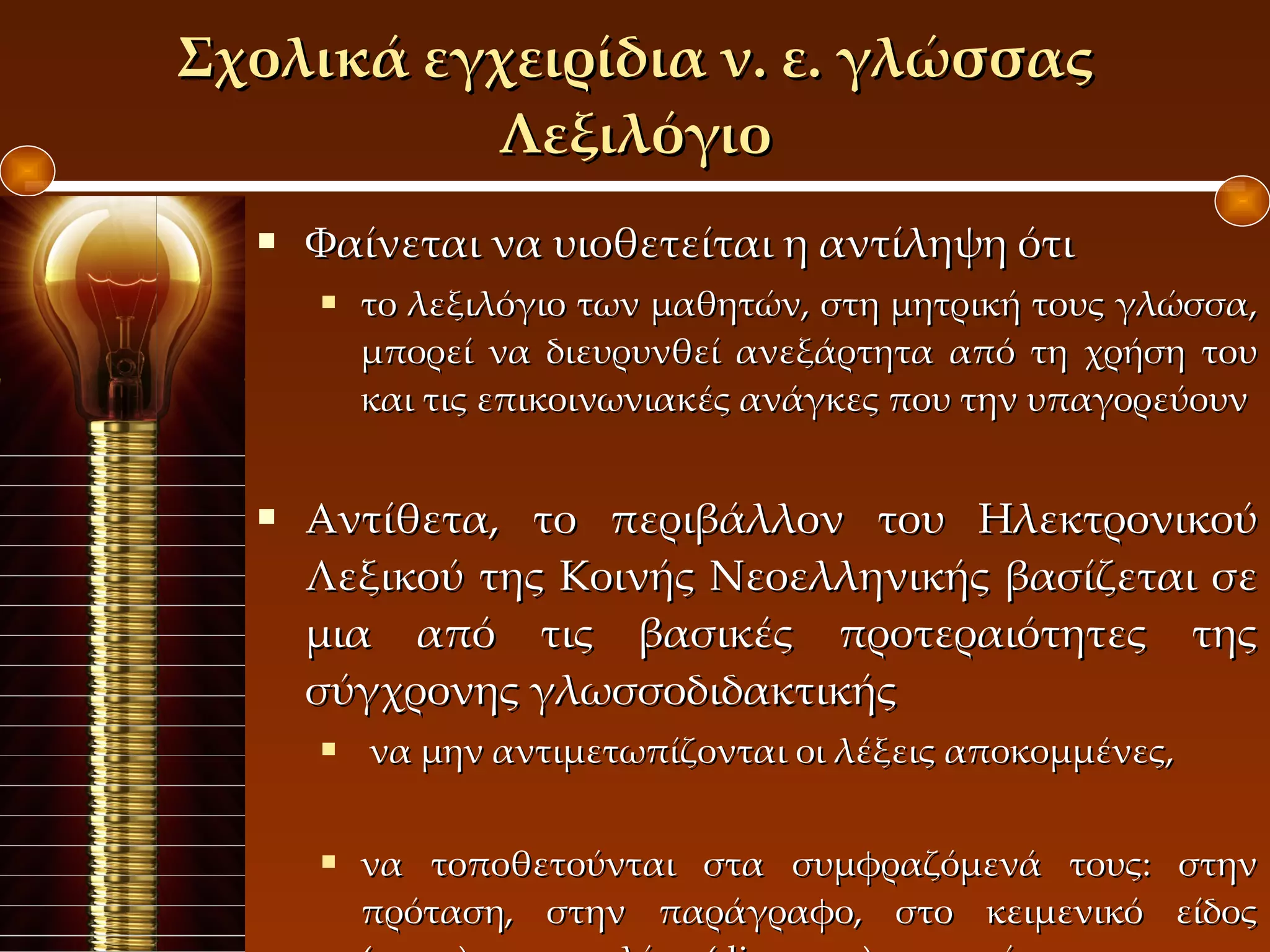 Σχολικά εγχειρίδια ν. ε. γλώσσας Λεξιλόγιο Φαίνεται να υιοθετείται η αντίληψη ότι το λεξιλόγιο των μαθητών, στη μητρική τους γλώσσα, μπορεί να διευρυνθεί ανεξάρτητα από τη χρήση του και τις επικοινωνιακές ανάγκες που την υπαγορεύουν Αντίθετα, το περιβάλλον του Ηλεκτρονικού Λεξικού της Κοινής Νεοελληνικής βασίζεται σε μια από τις βασικές προτεραιότητες της σύγχρονης γλωσσοδιδακτικής να μην αντιμετωπίζονται οι λέξεις αποκομμένες,  να τοποθετούνται στα συμφραζόμενά τους: στην πρόταση, στην παράγραφο, στο κειμενικό είδος ( genre ), και στο λόγο ( discourse ) που ανήκουν.  