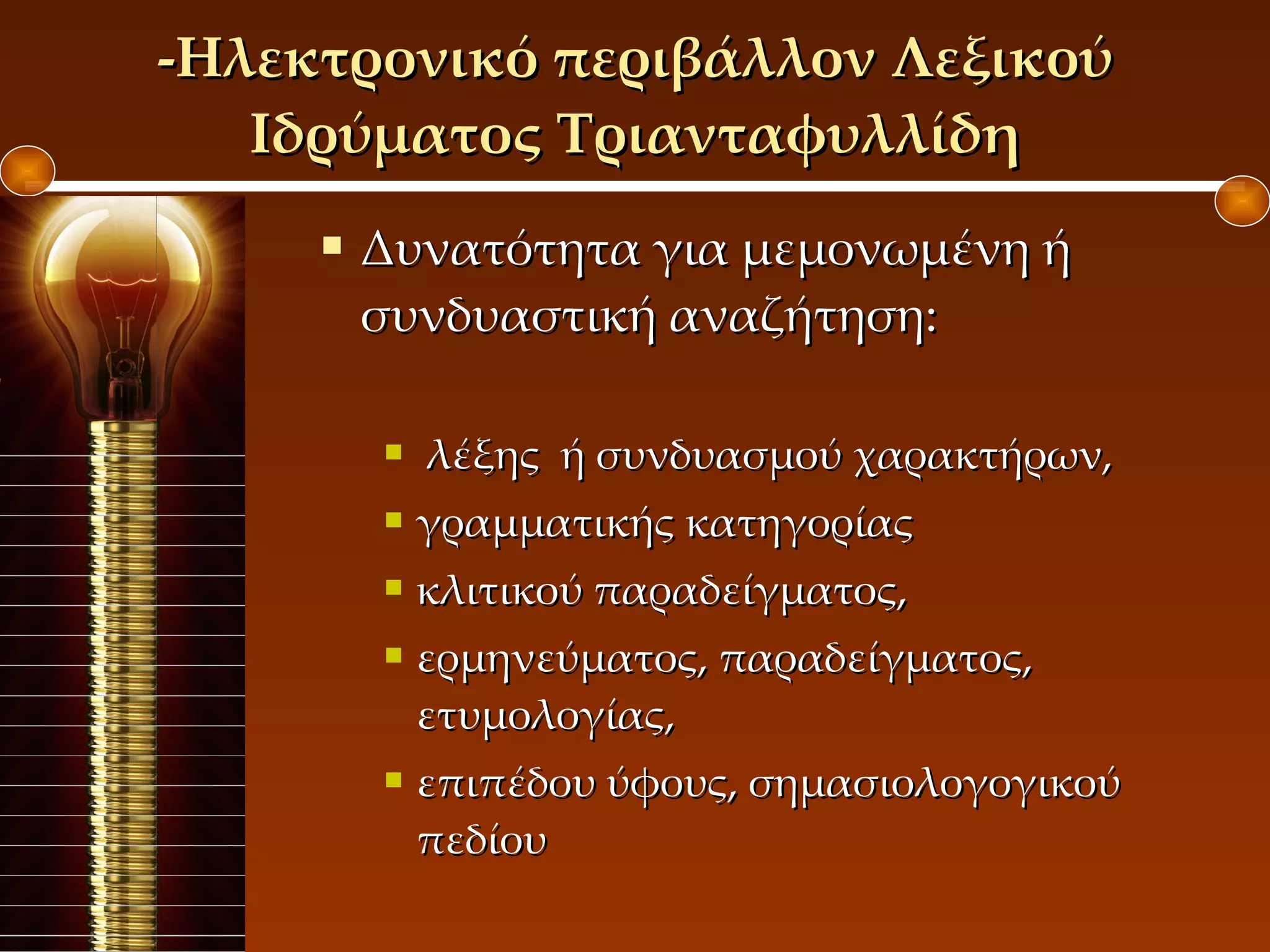 Δυνατότητα για μεμονωμένη ή συνδυαστική αναζήτηση: λέξης  ή συνδυασμού χαρακτήρων,  γραμματικής κατηγορίας  κλιτικού παραδείγματος,  ερμηνεύματος, παραδείγματος, ετυμολογίας,  επιπέδου ύφους, σημασιολογογικού πεδίου  -Ηλεκτρονικό περιβάλλον Λεξικού Ιδρύματος Τριανταφυλλίδη 