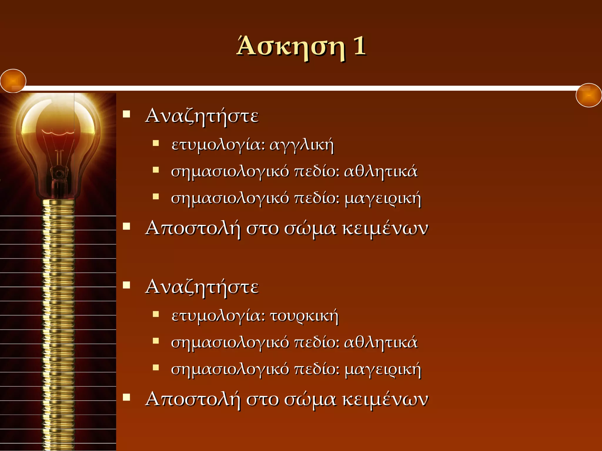 Άσκηση 1 Αναζητήστε  ετυμολογία: αγγλική σημασιολογικό πεδίο: αθλητικά σημασιολογικό πεδίο: μαγειρική Αποστολή στο σώμα κειμένων Αναζητήστε ετυμολογία: τουρκική σημασιολογικό πεδίο: αθλητικά σημασιολογικό πεδίο: μαγειρική Αποστολή στο σώμα κειμένων Σύνδεση λεξιλογίου με την ιστορία 