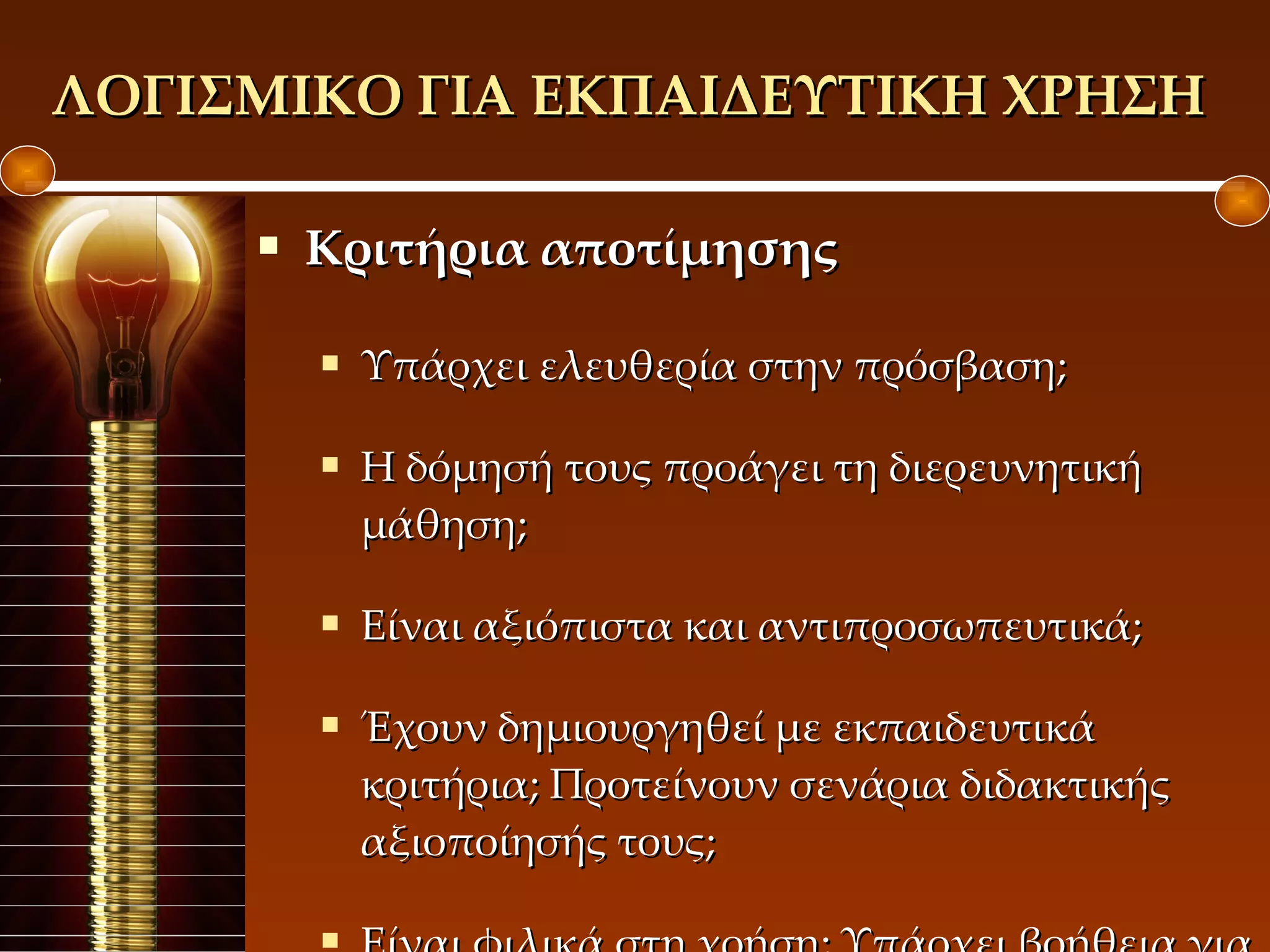 ΛΟΓΙΣΜΙΚΟ ΓΙΑ ΕΚΠΑΙΔΕΥΤΙΚΗ ΧΡΗΣΗ  Κριτήρια αποτίμησης Υπάρχει ελευθερία στην πρόσβαση; Η δόμησή τους προάγει τη διερευνητική μάθηση; Είναι αξιόπιστα και αντιπροσωπευτικά; Έχουν δημιουργηθεί με εκπαιδευτικά κριτήρια; Προτείνουν σενάρια διδακτικής αξιοποίησής τους; Είναι φιλικά στη χρήση; Υπάρχει βοήθεια για το χρήστη; 