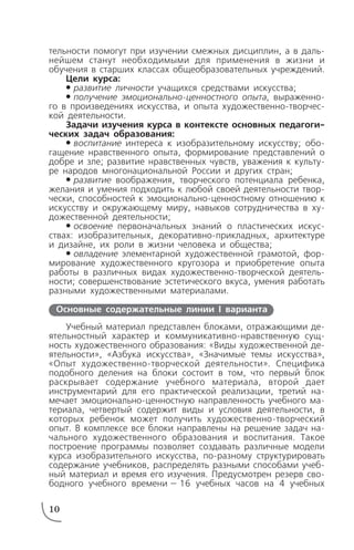 тельности помогут при изучении смежных дисциплин, а в даль
нейшем станут необходимыми для применения в жизни и
обучения в старших классах общеобразовательных учреждений.
Цели курса:
# развитие личности учащихся средствами искусства;
# получение эмоционально ценностного опыта, выраженно
го в произведениях искусства, и опыта художественно творчес
кой деятельности.
Задачи изучения курса в контексте основных педагоги
ческих задач образования:
# воспитание интереса к изобразительному искусству; обо
гащение нравственного опыта, формирование представлений о
добре и зле; развитие нравственных чувств, уважения к культу
ре народов многонациональной России и других стран;
# развитие воображения, творческого потенциала ребенка,
желания и умения подходить к любой своей деятельности твор
чески, способностей к эмоционально ценностному отношению к
искусству и окружающему миру, навыков сотрудничества в ху
дожественной деятельности;
# освоение первоначальных знаний о пластических искус
ствах: изобразительных, декоративно прикладных, архитектуре
и дизайне, их роли в жизни человека и общества;
# овладение элементарной художественной грамотой, фор
мирование художественного кругозора и приобретение опыта
работы в различных видах художественно творческой деятель
ности; совершенствование эстетического вкуса, умения работать
разными художественными материалами.
Учебный материал представлен блоками, отражающими де
ятельностный характер и коммуникативно нравственную сущ
ность художественного образования: «Виды художественной де
ятельности», «Азбука искусства», «Значимые темы искусства»,
«Опыт художественно творческой деятельности». Специфика
подобного деления на блоки состоит в том, что первый блок
раскрывает содержание учебного материала, второй дает
инструментарий для его практической реализации, третий на
мечает эмоционально ценностную направленность учебного ма
териала, четвертый содержит виды и условия деятельности, в
которых ребенок может получить художественно творческий
опыт. В комплексе все блоки направлены на решение задач на
чального художественного образования и воспитания. Такое
построение программы позволяет создавать различные модели
курса изобразительного искусства, по разному структурировать
содержание учебников, распределять разными способами учеб
ный материал и время его изучения. Предусмотрен резерв сво
бодного учебного времени — 16 учебных часов на 4 учебных
10
Основные содержательные линии I варианта
 