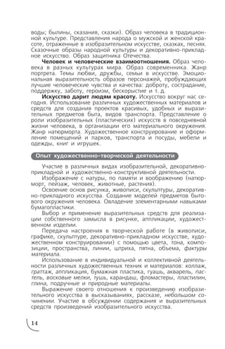 воды; былины, сказания, сказки). Образ человека в традицион
ной культуре. Представления народа о мужской и женской кра
соте, отраженные в изобразительном искусстве, сказках, песнях.
Сказочные образы народной культуры и декоративно приклад
ное искусство. Образ защитника Отечества.
Человек и человеческие взаимоотношения. Образ чело
века в разных культурах мира. Образ современника. Жанр
портрета. Темы любви, дружбы, семьи в искусстве. Эмоцио
нальная выразительность образов персонажей, пробуждающих
лучшие человеческие чувства и качества: доброту, сострадание,
поддержку, заботу, героизм, бескорыстие и т. д.
Искусство дарит людям красоту. Искусство вокруг нас се
годня. Использование различных художественных материалов и
средств для создания проектов красивых, удобных и вырази
тельных предметов быта, видов транспорта. Представление о
роли изобразительных (пластических) искусств в повседневной
жизни человека, в организации его материального окружения.
Жанр натюрморта. Художественное конструирование и оформ
ление помещений и парков, транспорта и посуды, мебели и
одежды, книг и игрушек.
Участие в различных видах изобразительной, декоративно
прикладной и художественно конструктивной деятельности.
Изображение с натуры, по памяти и воображению (натюр
морт, пейзаж, человек, животные, растения).
Освоение основ рисунка, живописи, скульптуры, декоратив
но прикладного искусства. Создание моделей предметов быто
вого окружения человека. Овладение элементарными навыками
бумагопластики.
Выбор и применение выразительных средств для реализа
ции собственного замысла в рисунке, аппликации, художест
венном изделии.
Передача настроения в творческой работе (в живописи,
графике, скульптуре, декоративно прикладном искусстве, худо
жественном конструировании) с помощью цвета, тона, компо
зиции, пространства, линии, штриха, пятна, объема, фактуры
материала.
Использование в индивидуальной и коллективной деятель
ности различных художественных техник и материалов: коллаж,
граттаж, аппликация, бумажная пластика, гуашь, акварель, пас
тель, восковые мелки, тушь, карандаш, фломастеры, пластилин,
глина, подручные и природные материалы.
Выражение своего отношения к произведению изобрази
тельного искусства в высказываниях, рассказе, небольшом со
чинении. Участие в обсуждении содержания и выразительных
средств произведений изобразительного искусства.
14
Опыт художественно творческой деятельности
 