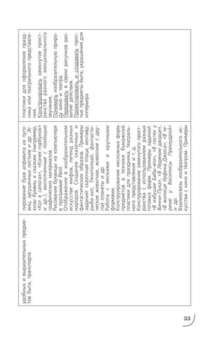 33
удобныхивыразительныхпредме
товбыта,транспорта
лированиебуквалфавитаизпуго
виц,засушенныхлистьевидр.Эс
кизыбуквицксказкам(например,
«Котвсапогах»,«Конекгорбунок»
идр.),выполненныеспомощью
графическихматериалов.
Рисованиебуквицынакомпьютере
впрограммеPaint.
Отображениевизобразительном
искусствемифов,легендразных
народов.Созданиесказочныхи
фантастическихобразов.Примеры
заданий:сказочнаяптица,кентавр,
рыбакит,Тянитолкай,фантасти
ческоеживотное,животноесдру
гойпланетыидр.
Работасмелкимиикрупными
формами.
Конструированиенесложныхформ
предметоввтехникебумажной
пластикидляпраздника,театраль
ногопредставленияит.д.
Конструированиезамкнутогопрост
ранствасиспользованиемразных
готовыхформ.Примерызаданий:
«ВизбушкеБабыяги»,«Вгостяху
ВинниПуха»,«ВЛедяномдворце»,
«ВжилищеУрфинаДжюса»,«Вте
ремеуВасилисыПремудрой»
идр.
Взаимосвязьизобразительногоис
кусстваскиноитеатром.Примеры
пластикидляоформленияпразд
никаилитеатральногопредставле
ния.
Конструироватьзамкнутоепрост
ранстворазногоэмоционального
звучания.
Пониматьизобразительнуюприро
дукиноитеатра.
Передаватьвсериирисунковраз
витиедействия.
Проектироватьисоздаватьпрос
тыепредметыбыта,украшениядля
интерьера
 