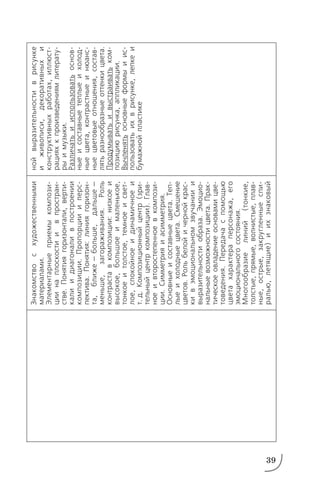 39
Знакомствосхудожественными
материалами.
Элементарныеприемыкомпози
циинаплоскостиивпростран
стве.Понятиягоризонтали,верти
калиидиагоналивпостроении
композиции.Пропорциииперс
пектива.Понятия:линиягоризон
та,ближе—больше,дальше—
меньше,загораживания.Роль
контраставкомпозиции:низкоеи
высокое,большоеималенькое,
тонкоеитолстое,темноеисвет
лое,спокойноеидинамичноеи
т.д.Композиционныйцентр(зри
тельныйцентркомпозиции).Глав
ноеивторостепенноевкомпози
ции.Симметрияиасимметрия.
Основныеисоставныецвета.Теп
лыеихолодныецвета.Смешение
цветов.Рольбелойичернойкрас
кивэмоциональномзвучаниии
выразительностиобраза.Эмоцио
нальныевозможностицвета.Прак
тическоеовладениеосновамицве
товедения.Передачаспомощью
цветахарактераперсонажа,его
эмоциональногосостояния.
Многообразиелиний(тонкие,
толстые,прямые,волнистые,плав
ные,острые,закругленныеспи
ралью,летящие)иихзнаковый
нойвыразительностиврисунке
иживописи,декоративныхи
конструктивныхработах,иллюст
рацияхкпроизведениямлитерату
рыимузыки.
Различатьииспользоватьоснов
ныеисоставныетеплыеихолод
ныецвета,контрастныеинюанс
ныецветовыеотношения,состав
лятьразнообразныеоттенкицвета.
Продумыватьивыстраиватьком
позициюрисунка,аппликации.
Вычленятьосновныеформыиис
пользоватьихврисунке,лепкеи
бумажнойпластике
 