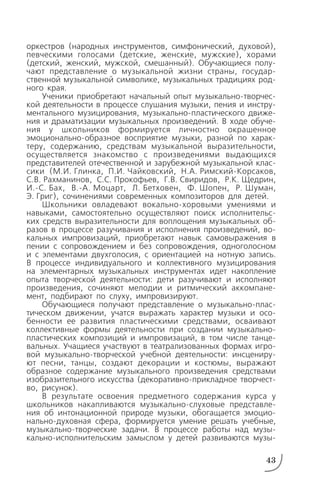 оркестров (народных инструментов, симфонический, духовой),
певческими голосами (детские, женские, мужские), хорами
(детский, женский, мужской, смешанный). Обучающиеся полу
чают представление о музыкальной жизни страны, государ
ственной музыкальной символике, музыкальных традициях род
ного края.
Ученики приобретают начальный опыт музыкально творчес
кой деятельности в процессе слушания музыки, пения и инстру
ментального музицирования, музыкально пластического движе
ния и драматизации музыкальных произведений. В ходе обуче
ния у школьников формируется личностно окрашенное
эмоционально образное восприятие музыки, разной по харак
теру, содержанию, средствам музыкальной выразительности,
осуществляется знакомство с произведениями выдающихся
представителей отечественной и зарубежной музыкальной клас
сики (М.И. Глинка, П.И. Чайковский, Н.А. Римский Корсаков,
С.В. Рахманинов, С.С. Прокофьев, Г.В. Свиридов, Р.К. Щедрин,
И. С. Бах, В. А. Моцарт, Л. Бетховен, Ф. Шопен, Р. Шуман,
Э. Григ), сочинениями современных композиторов для детей.
Школьники овладевают вокально хоровыми умениями и
навыками, самостоятельно осуществляют поиск исполнительс
ких средств выразительности для воплощения музыкальных об
разов в процессе разучивания и исполнения произведений, во
кальных импровизаций, приобретают навык самовыражения в
пении с сопровождением и без сопровождения, одноголосном
и с элементами двухголосия, с ориентацией на нотную запись.
В процессе индивидуального и коллективного музицирования
на элементарных музыкальных инструментах идет накопление
опыта творческой деятельности: дети разучивают и исполняют
произведения, сочиняют мелодии и ритмический аккомпане
мент, подбирают по слуху, импровизируют.
Обучающиеся получают представление о музыкально плас
тическом движении, учатся выражать характер музыки и осо
бенности ее развития пластическими средствами, осваивают
коллективные формы деятельности при создании музыкально
пластических композиций и импровизаций, в том числе танце
вальных. Учащиеся участвуют в театрализованных формах игро
вой музыкально творческой учебной деятельности: инсцениру
ют песни, танцы, создают декорации и костюмы, выражают
образное содержание музыкального произведения средствами
изобразительного искусства (декоративно прикладное творчест
во, рисунок).
В результате освоения предметного содержания курса у
школьников накапливаются музыкально слуховые представле
ния об интонационной природе музыки, обогащается эмоцио
нально духовная сфера, формируется умение решать учебные,
музыкально творческие задачи. В процессе работы над музы
кально исполнительским замыслом у детей развиваются музы
43
 