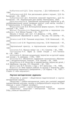 К а б а л е в с к и й Д. Б. Сила искусства / Д.Б. Кабалевский. — М.,
1984.
К а б а л е в с к и й Д.Б. Как рассказывать детям о музыке / Д.Б. Ка
балевский. — М., 2005.
К а б а л е в с к и й Д.Б. Антология гуманной педагогики / Д.Б. Ка
балевский. — М.: Издательский дом Шалвы Амонашвили, 2005.
К р а с и л ь н и к о в И. Электронное музыкальное творчество в об
щеобразовательной школе (младшие классы): учеб. метод. пособие /
И. Красильников, Н. Глаголева. — М., 2004.
М е д у ш е в с к и й В.В. Интонационная форма музыки / В.В. Меду
шевский. — М., 1993.
М е л и к П а ш а е в А. А. Педагогика искусства и творческие спо
собности / А.А. Мелик Пашаев. — М., 1981.
Музыка и поэзия /авт. сост. Е.Н. Домрина. — СПб., 2004.
Музыкальное образование в школе / под ред. Л.В. Школяр. — М.,
2001.
Н е м е н с к и й Б.М. Познание искусством / Б.М. Неменский. — М.,
2000.
Н е м е н с к и й Б.М. Педагогика искусства / Б.М. Неменский. — М.,
2007.
Персональный оркестр… в персональном компьютере. — СПб.,
1997.
С о к о л о в А.С. Музыка вокруг нас / А.С. Соколов. — М., 1996.
Т о л ч е н о в а Н.П. Идем за синей птицей / Н.П. Толчено
ва. — М., 1983.
Ш е л о м о в Б. Детское музыкальное творчество на русской народ
ной основе / Б. Шеломов. — СПб., 1997.
Ш к о л я р В. А. Обновление содержания музыкального образова
ния с методологических позиций / В.А. Школяр. — М., 1999.
Щ е р б а к о в А. В. Искусство и художественное творчество детей /
А.В. Щербаков; под ред. Н.Н. Фоминой. — М., 1991.
Ш и л ь г а в и В. П. Начнем с игры / В.П. Шильгави. — М., 1980.
Ю д и н а Е. И. Мой первый учебник по музыке и творчеству: азбу
ка музыкально творческого саморазвития / Е.И. Юдина. — М., 1997. —
(Серия «У тебя получится»).
Научно методические журналы
«Искусство в школе» — общественно педагогический и научно
методический журнал.
«Искусство» — учебно методическая газета для учителей мировой
художественной культуры, музыки и изобразительного искусства (При
ложение к газете «Первое сентября»).
«Музыка в школе» — научно методический журнал.
«Педагогика искусства» — электронное научное издание
(http://www.art education.ru).
 