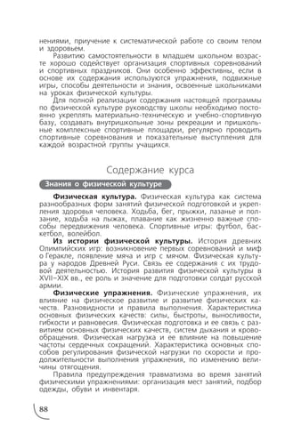 нениями, приучение к систематической работе со своим телом
и здоровьем.
Развитию самостоятельности в младшем школьном возрас
те хорошо содействует организация спортивных соревнований
и спортивных праздников. Они особенно эффективны, если в
основе их содержания используются упражнения, подвижные
игры, способы деятельности и знания, освоенные школьниками
на уроках физической культуры.
Для полной реализации содержания настоящей программы
по физической культуре руководству школы необходимо посто
янно укреплять материально техническую и учебно спортивную
базу, создавать внутришкольные зоны рекреации и пришколь
ные комплексные спортивные площадки, регулярно проводить
спортивные соревнования и показательные выступления для
каждой возрастной группы учащихся.
Содержание курса
Физическая культура. Физическая культура как система
разнообразных форм занятий физической подготовкой и укреп
ления здоровья человека. Ходьба, бег, прыжки, лазанье и пол
зание, ходьба на лыжах, плавание как жизненно важные спо
собы передвижения человека. Спортивные игры: футбол, бас
кетбол, волейбол.
Из истории физической культуры. История древних
Олимпийских игр: возникновение первых соревнований и миф
о Геракле, появление мяча и игр с мячом. Физическая культу
ра у народов Древней Руси. Связь ее содержания с их трудо
вой деятельностью. История развития физической культуры в
XVII–XIX вв., ее роль и значение для подготовки солдат русской
армии.
Физические упражнения. Физические упражнения, их
влияние на физическое развитие и развитие физических ка
честв. Разновидности и правила выполнения. Характеристика
основных физических качеств: силы, быстроты, выносливости,
гибкости и равновесия. Физическая подготовка и ее связь с раз
витием основных физических качеств, систем дыхания и крово
обращения. Физическая нагрузка и ее влияние на повышение
частоты сердечных сокращений. Характеристика основных спо
собов регулирования физической нагрузки по скорости и про
должительности выполнения упражнения, по изменению вели
чины отягощения.
Правила предупреждения травматизма во время занятий
физическими упражнениями: организация мест занятий, подбор
одежды, обуви и инвентаря.
88
Знания о физической культуре
 