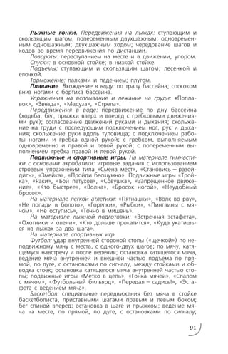 Лыжные гонки. Передвижения на лыжах: ступающим и
скользящим шагом; попеременным двухшажным; одновремен
ным одношажным; двухшажным ходом; чередование шагов и
ходов во время передвижения по дистанции.
Повороты: переступанием на месте и в движении, упором.
Спуски: в основной стойке; в низкой стойке.
Подъемы: ступающим и скользящим шагом; лесенкой и
елочкой.
Торможение: палками и падением; плугом.
Плавание. Вхождение в воду: по трапу бассейна; соскоком
вниз ногами с бортика бассейна.
Упражнения на всплывание и лежание на груди: «Попла
вок», «Звезда», «Медуза», «Стрела».
Передвижения в воде: передвижение по дну бассейна
(ходьба, бег, прыжки вверх и вперед с гребковыми движения
ми рук); согласование движений руками и дыхания; скольже
ние на груди с последующим подключением ног, рук и дыха
ния; скольжение руки вдоль туловища; с подключением рабо
ты ногами и гребка одной рукой; с гребком, выполняемым
одновременно и правой и левой рукой; с попеременным вы
полнением гребка правой и левой рукой.
Подвижные и спортивные игры. На материале гимнасти
ки с основами акробатики: игровые задания с использованием
строевых упражнений типа «Смена мест», «Становись — разой
дись», «Змейка», «Пройди бесшумно». Подвижные игры «Трой
ка», «Раки», «Бой петухов», «Совушка», «Запрещенное движе
ние», «Кто быстрее», «Волна», «Бросок ногой», «Неудобный
бросок».
На материале легкой атлетики: «Пятнашки», «Волк во рву»,
«Не попади в болото», «Горелки», «Рыбки», «Пингвины с мя
чом», «Не оступись», «Точно в мишень».
На материале лыжной подготовки: «Встречная эстафета»,
«Охотники и олени», «Кто дольше прокатится», «Куда укатишь
ся на лыжах за два шага».
На материале спортивных игр.
Футбол: удар внутренней стороной стопы («щечкой») по не
подвижному мячу с места, с одного двух шагов; по мячу, катя
щемуся навстречу и после ведения; остановка катящегося мяча,
ведение мяча внутренней и внешней частью подъема по пря
мой, по дуге, с остановками по сигналу, между стойками и об
водка стоек; остановка катящегося мяча внутренней частью сто
пы; подвижные игры «Метко в цель», «Гонка мячей», «Слалом
с мячом», «Футбольный бильярд», «Передал — садись!», «Эста
фета с ведением мяча».
Баскетбол: специальные передвижения без мяча в стойке
баскетболиста, приставными шагами правым и левым боком;
бег спиной вперед; остановка в шаге и прыжком; ведение мя
ча на месте, по прямой, по дуге, с остановками по сигналу;
91
 