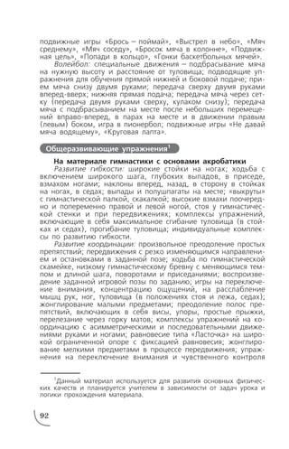 подвижные игры «Брось — поймай», «Выстрел в небо», «Мяч
среднему», «Мяч соседу», «Бросок мяча в колонне», «Подвиж
ная цель», «Попади в кольцо», «Гонки баскетбольных мячей».
Волейбол: специальные движения — подбрасывание мяча
на нужную высоту и расстояние от туловища; подводящие уп
ражнения для обучения прямой нижней и боковой подаче; при
ем мяча снизу двумя руками; передача сверху двумя руками
вперед вверх; нижняя прямая подача; передача мяча через сет
ку (передача двумя руками сверху, кулаком снизу); передача
мяча с подбрасыванием на месте после небольших перемеще
ний вправо вперед, в парах на месте и в движении правым
(левым) боком, игра в пионербол; подвижные игры «Не давай
мяча водящему», «Круговая лапта».
На материале гимнастики с основами акробатики
Развитие гибкости: широкие стойки на ногах; ходьба с
включением широкого шага, глубоких выпадов, в приседе,
взмахом ногами; наклоны вперед, назад, в сторону в стойках
на ногах, в седах; выпады и полушпагаты на месте; «выкруты»
с гимнастической палкой, скакалкой; высокие взмахи поочеред
но и попеременно правой и левой ногой, стоя у гимнастичес
кой стенки и при передвижениях; комплексы упражнений,
включающие в себя максимальное сгибание туловища (в стой
ках и седах), прогибание туловища; индивидуальные комплек
сы по развитию гибкости.
Развитие координации: произвольное преодоление простых
препятствий; передвижения с резко изменяющимся направлени
ем и остановками в заданной позе; ходьба по гимнастической
скамейке, низкому гимнастическому бревну с меняющимся тем
пом и длиной шага, поворотами и приседаниями; воспроизве
дение заданной игровой позы по заданию; игры на переключе
ние внимания, концентрацию ощущений, на расслабление
мышц рук, ног, туловища (в положениях стоя и лежа, седах);
жонглирование малыми предметами; преодоление полос пре
пятствий, включающих в себя висы, упоры, простые прыжки,
перелезание через горку матов; комплексы упражнений на ко
ординацию с асимметрическими и последовательными движе
ниями руками и ногами; равновесие типа «Ласточка» на широ
кой ограниченной опоре с фиксацией равновесия; жонглиро
вание мелкими предметами в процессе передвижения; упраж
нения на переключение внимания и чувственного контроля
92
Общеразвивающие упражнения1
1
Данный материал используется для развития основных физичес
ких качеств и планируется учителем в зависимости от задач урока и
логики прохождения материала.
 