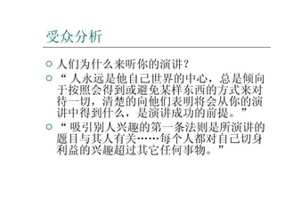 受众分析 人们为什么来听你的演讲？ “ 人永远是他自己世界的中心，总是倾向于按照会得到或避免某样东西的方式来对待一切，清楚的向他们表明将会从你的演讲中得到什么，是演讲成功的前提。” “ 吸引别人兴趣的第一条法则是所演讲的题目与其人有关……每个人都对自己切身利益的兴趣超过其它任何事物。”  