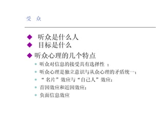 受  众 ◆   听众是什么人  ◆   目标是什么 ◆ 听众心理的几个特点 听众对信息的接受具有选择性 ； 听众心理是独立意识与从众心理的矛盾统一； “ 名片”效应与“自己人”效应； 首因效应和近因效应； 负面信息效应 