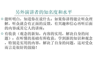 另外演讲者的知名度和水平 能听明白，知道你在说什么：如果你讲得能让听众理解，听众就会有正面的反馈，有兴趣和信心再听后面的内容或其它人的讲座； 有收获（观念的新知，内容的实用，解决自身的问题）：在听懂的基础有所收获，学到新的知识和观念，特别是实用的内容，解决了自身的问题，这对受众而言是很好的鼓励！ 