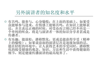 另外演讲者的知名度和水平 有共鸣，能参与，心身愉悦：在上面的基础上，如果受众能够参与进来，在情感上能够共鸣，在知识上能够表达，并且表达正确的时候，对受众而言则已经不再是一个单纯的听众，将是与演讲者一体的知识分享者甚或是传播者。 有乐趣，能放松，潜移默化，更或是能获得享受（精神上的愉悦）：如果说前面的演讲层次是逐级加强的话，能在轻松的环境中，让人获得艺术的享受同时，潜移默化的接受健康的观念、知识、方法和生活中获得健康的细节，则是健康传播演讲的最高境界了。 