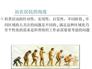 站在居民的角度 科普活动的针对性、实用性，启发性，不同阶段 , 不同区域的人关注的问题是不同的 , 满足这种区域化乃至个性化的需求是科普组织工作必需要要考虑的问题 