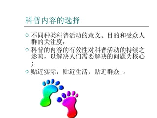 科普内容的选择 不同种类科普活动的意义、目的和受众人群的关注度； 科普的内容的有效性对科普活动的持续之影响，以解决人们需要解决的问题为核心 ; 贴近实际，贴近生活，贴近群众 。 