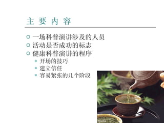主 要 内 容 一场科普演讲涉及的人员 活动是否成功的标志 健康科普演讲的程序 开场的技巧 建立信任 容易紧张的几个阶段 