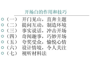 开场白的作用和技巧 （一） 开门见山，直奔主题 （二） 提问互动，制造环境 （三） 事实说话，冲击开场 （四） 奇闻趣事，巧妙开场 （五） 夸奖受众，愉悦心情 （六） 设计情境，令人关注 （七） 视听材料法 