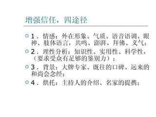 增强信任，四途径 1 ．情感：外在形象、气质、语音语调、眼神、肢体语言，共鸣、澎湃、拜佛、义气； 2 ．理性分析：知识性、实用性、科学性，（要求受众有足够的鉴别力）； 3 ．背景：大牌专家、既往的口碑、远来的和尚会念经； 4 ．烘托：主持人的介绍、名家的提携；  