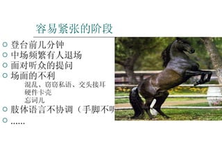 容易紧张的阶段 登台前几分钟 中场频繁有人退场 面对听众的提问 场面的不利 混乱、窃窃私语、交头接耳 硬件卡壳 忘词儿 肢体语言不协调（手脚不听使唤） …… 