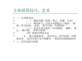 主体演讲技巧、艺术 二、 艺术性表达   （一） 激起兴趣三原则（利己、有趣、互动） （二） 调动参与：引发互动四技巧（提问、 游戏，智力活动； 运动、 展开讨论、分组辩论；） （三） 艺术享受五途径（诗词歌赋、 幽默、 寓言、 顺口溜、 学讲小故事） （四）情感共鸣四方法 1 ． 提示或线索 2 ． 将心比心、发乎真情、有感而动 3 ． 给对方的行为予理解 4  ．诉诸共同的情感经历 三、 层次过渡与衔接 