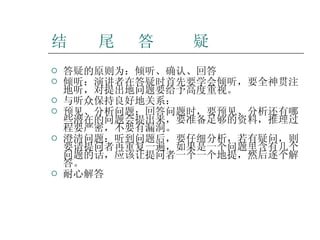 结  尾  答  疑 答疑的原则为：倾听、确认、回答 倾听：演讲者在答疑时首先要学会倾听，要全神贯注地听，对提出地问题要给予高度重视。 与听众保持良好地关系： 预见、分析问题：回答问题时，要预见、分析还有哪些潜在的问题会提出来，要准备足够的资料，推理过程要严密，不要有漏洞。 澄清问题：听到问题后，要仔细分析，若有疑问，则要请提问者再重复一遍，如果是一个问题里含有几个问题的话，应该让提问者一个一个地提，然后逐个解答。 耐心解答 