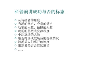 科普演讲成功与否的标志 从传播者的角度 当场的掌声、会意的笑声 动笔的人数、拍照的人数 现场的热烈或安静程度 中途离场的人数 临近终场或散场后的答疑情况 散场后人们离开的速度 组织者是否会继续邀请 …… 