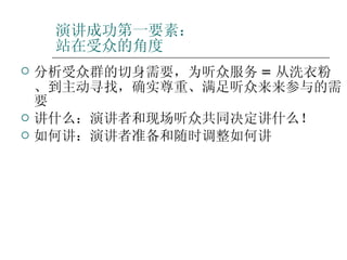 演讲成功第一要素： 站在受众的角度 分析受众群的切身需要，为听众服务 = 从洗衣粉、到主动寻找，确实尊重、满足听众来来参与的需要 讲什么：演讲者和现场听众共同决定讲什么！ 如何讲：演讲者准备和随时调整如何讲 