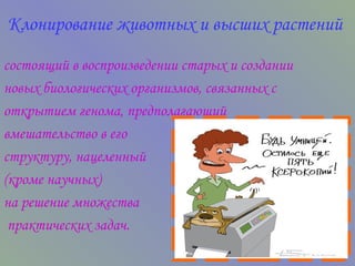 Клонирование животных и высших растений   состоящий в воспроизведении старых и создании новых биологических организмов, связанных с открытием генома, предполагающий вмешательство в его  структуру, нацеленный  (кроме научных)  на решение множества практических задач. 