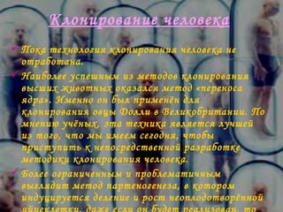 Клонирование человека   Пока технология клонирования человека не отработана.  Наиболее успешным из методов клонирования высших животных оказался метод «переноса ядра». Именно он был применён для клонирования овцы Долли в Великобритании .  По мнению учёных, эта техника является лучшей из того, что мы имеем сегодня, чтобы приступить к непосредственной разработке методики клонирования человека. Более ограниченным и проблематичным выглядит метод партеногенеза, в котором индуцируется деление и рост неоплодотворённой яйцеклетки, даже если он будет реализован, то позволит говорить только об успехах в клонировании индивидов женского пола . 