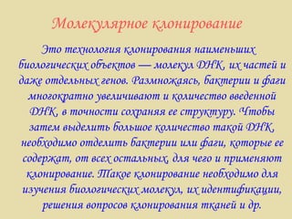 Молекулярное клонирование Это технология клонирования наименьших биологических объектов — молекул ДНК, их частей и даже отдельных генов. Размножаясь, бактерии и фаги многократно увеличивают и количество введенной ДНК, в точности сохраняя ее структуру. Чтобы затем выделить большое количество такой ДНК, необходимо отделить бактерии или фаги, которые ее содержат, от всех остальных, для чего и применяют клонирование. Такое клонирование необходимо для изучения биологических молекул, их идентификации, решения вопросов клонирования тканей и др. 