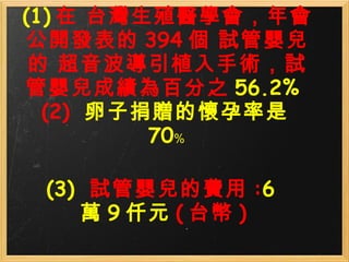 (1) 在 台灣生殖醫學會，年會 公開發表的 394 個 試管嬰兒的 超音波導引植入手術，試管嬰兒成績為百分之 56.2%  (2)   卵子捐贈的懷孕率是 70﹪ (3)   試管嬰兒的費用 : 6 萬 9 仟元 ( 台幣 ) 