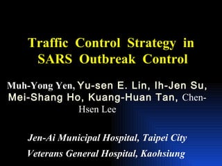 Traffic  Control  Strategy  in  SARS  Outbreak  Control Muh-Yong Yen,  Yu-sen E. Lin, Ih-Jen Su, Mei-Shang Ho, Kuang-Huan Tan,  Chen-Hsen Lee   Jen-Ai Municipal Hospital, Taipei City Veterans General Hospital, Kaohsiung   
